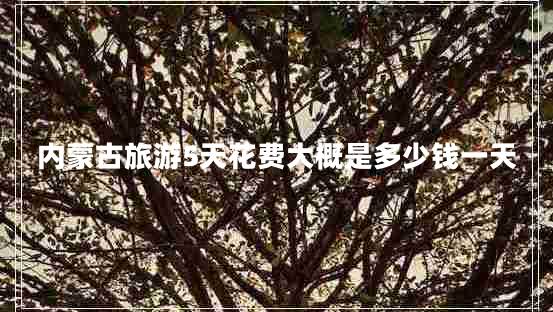 內蒙古旅游5天花費大概是多少錢(qián)一天