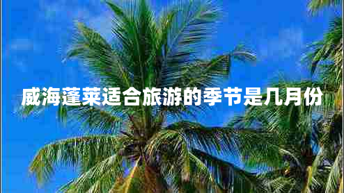 威海蓬萊適合旅游的季節是幾月份