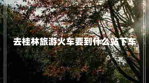 去桂林旅游火車(chē)要到什么站下車(chē)