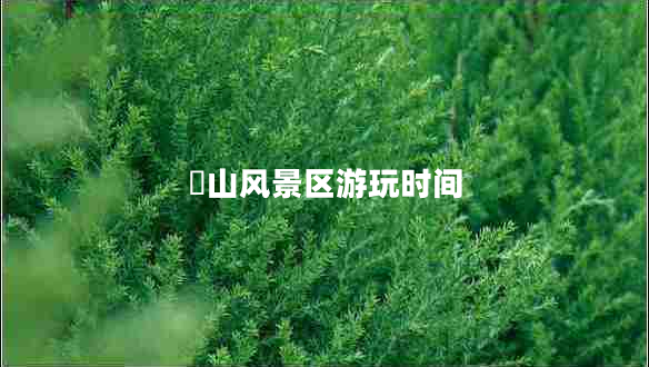 崀山風(fēng)景區游玩時(shí)間
