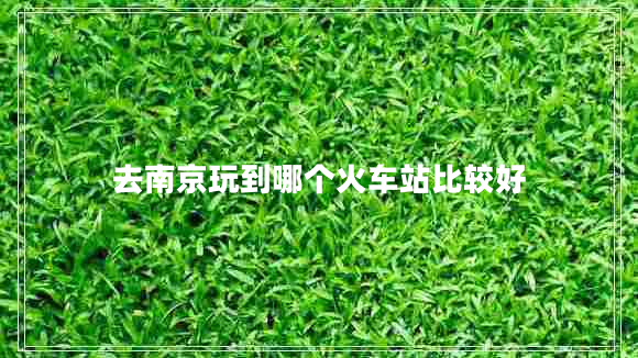去南京玩到哪個(gè)火車(chē)站比較好