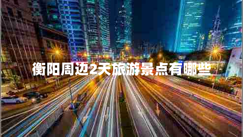 衡陽(yáng)周邊2天旅游景點(diǎn)有哪些