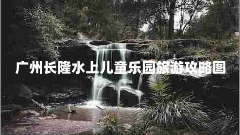 廣州長(cháng)隆水上兒童樂(lè )園旅游攻略圖