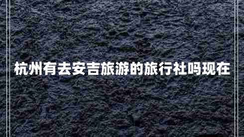 杭州有去安吉旅游的旅行社嗎現在