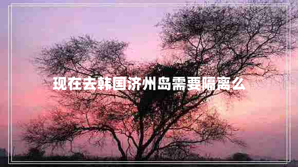 現在去韓國濟州島需要隔離么