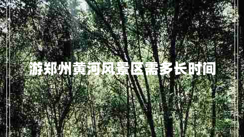 游鄭州黃河風(fēng)景區(qū)需多長時間