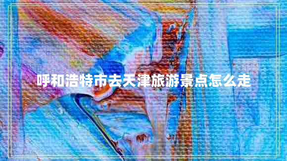 呼和浩特市去天津旅游景點(diǎn)怎么走