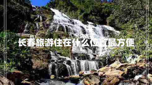 長(cháng)春旅游住在什么位置最方便