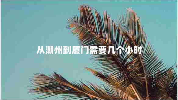 從潮州到廈門(mén)需要幾個(gè)小時(shí)