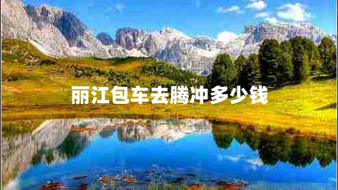 麗江包車(chē)去騰沖多少錢(qián)