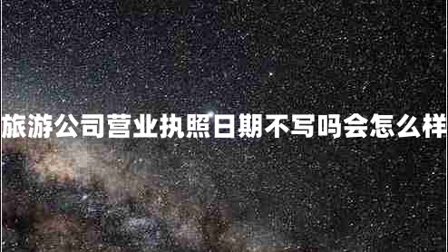 旅游公司營(yíng)業(yè)執照日期不寫(xiě)嗎會(huì )怎么樣
