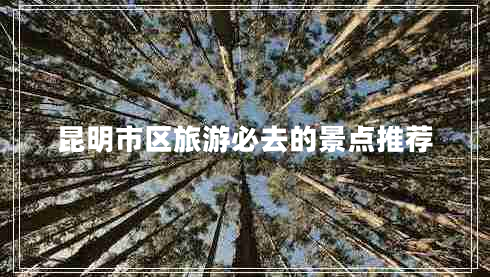 昆明市區旅游必去的景點(diǎn)推薦