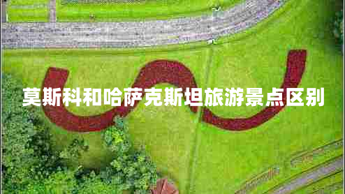 莫斯科和哈薩克斯坦旅游景點(diǎn)區別