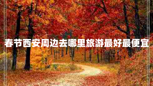 春節西安周邊去哪里旅游最好最便宜