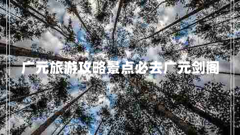 廣元旅游攻略景點(diǎn)必去廣元劍閣