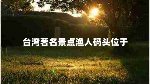臺灣著(zhù)名景點(diǎn)漁人碼頭位于