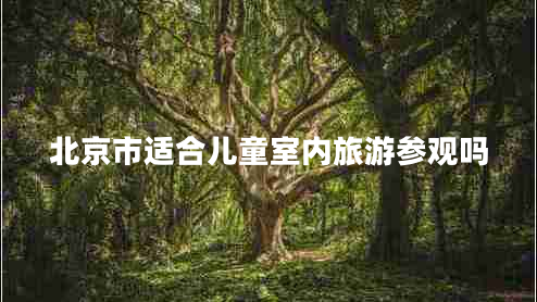 北京市適合兒童室內旅游參觀(guān)嗎