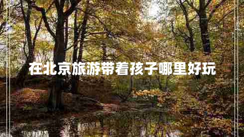 在北京旅游帶著(zhù)孩子哪里好玩