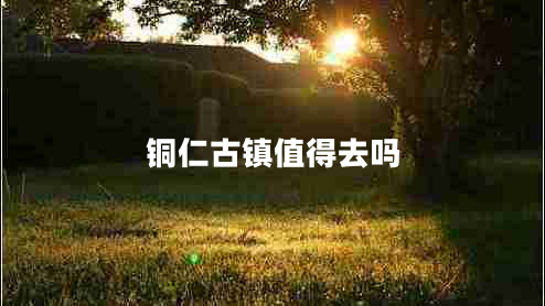 銅仁古鎮值得去嗎