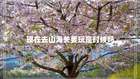 現在去山海關(guān)要玩是時(shí)候嗎
