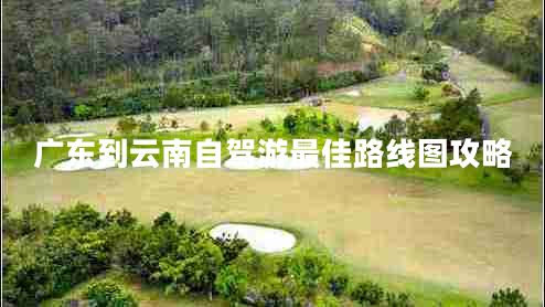 廣東到云南自駕游最佳路線(xiàn)圖攻略