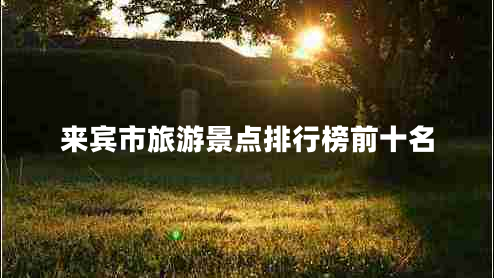 來(lái)賓市旅游景點(diǎn)排行榜前十名