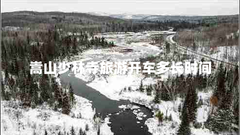 嵩山少林寺旅游開(kāi)車(chē)多長(cháng)時(shí)間