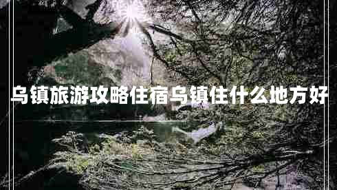 烏鎮旅游攻略住宿烏鎮住什么地方好