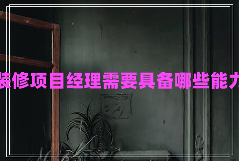 裝修項目經(jīng)理需要具備哪些能力
