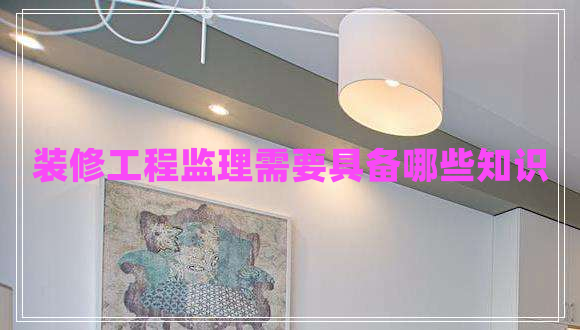 裝修工程監(jiān)理需要具備哪些知識